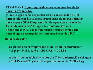 EJEMPLO 5. Agua requerida en un condensador de jet
para un evaporador
¿Cuánto agua sería requerida en un condensador de jet
para condensar los vapores procedentes de un evaporador
que evapora 5000 kilogramos h-1
de agua con un vacío de
15 cm de mercurio? El agua de condensación está
disponible a 18°C y la temperatura permisible más alta
para el agua descargada del condensador es de 35°C.
Balance de calor
La presión en el evaporador es de 15 cm de mercurio =
= Z ρ g = 0.15 x 13.6 x 1000 x 9.81 = 20 kPa
A partir de las tablas de vapor , la T de condensación del agua
a 20 kPa es 60°C y el λ de vaporización es de 2358 kJ kg-1
 