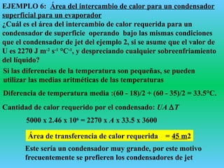 EJEMPLO 6: Área del intercambio de calor para un condensador
superficial para un evaporador
¿Cuál es el área del intercambio de calor requerida para un
condensador de superficie operando bajo las mismas condiciones
que el condensador de jet del ejemplo 2, si se asume que el valor de
U es 2270 J m-2
s-1
°C-1
, y despreciando cualquier sobreenfriamiento
del líquido?
Si las diferencias de la temperatura son pequeñas, se pueden
utilizar las medias aritméticas de las temperaturas
Diferencia de temperatura media :(60 - 18)/2 + (60 - 35)/2 = 33.5°C.
Cantidad de calor requerido por el condensado: UA ∆T
5000 x 2.46 x 106
= 2270 x A x 33.5 x 3600
Área de transferencia de calor requerida = 45 m2
Este sería un condensador muy grande, por este motivo
frecuentemente se prefieren los condensadores de jet
 