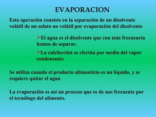 Esta operación consiste en la separación de un disolvente
volátil de un soluto no volátil por evaporación del disolvente
El agua es el disolvente que con más frecuencia
hemos de separar.
La evaporación es así un proceso que es de uso frecuente por
el tecnólogo del alimento.
Se utiliza cuando el producto alimenticio es un líquido, y se
requiere quitar el agua
EVAPORACION
La calefacción se efectúa por medio del vapor
condensante
 