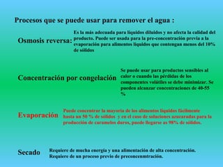 Procesos que se puede usar para remover el agua :
Osmosis reversa:
Concentración por congelación
Evaporación
Secado
Es la más adecuada para líquidos diluidos y no afecta la calidad del
producto. Puede ser usada para la pre-concentración previa a la
evaporación para alimentos líquidos que contengan menos del 10%
de sólidos
Se puede usar para productos sensibles al
calor o cuando las pérdidas de los
componentes volátiles se debe minimizar. Se
pueden alcanzar concentraciones de 40-55
%
Requiere de mucha energía y una alimentación de alta concentración.
Requiere de un proceso previo de preconcenmtración.
Puede concentrar la mayoría de los alimentos líquidos fácilmente
hasta un 50 % de sólidos y en el caso de soluciones azucaradas para la
producción de caramelos duros, puede llegarse as 98% de sólidos.
 
