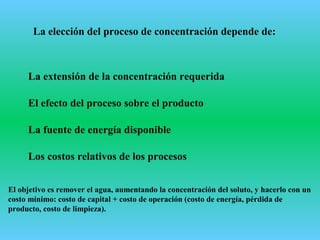 La elección del proceso de concentración depende de:
La extensión de la concentración requerida
El efecto del proceso sobre el producto
La fuente de energía disponible
Los costos relativos de los procesos
El objetivo es remover el agua, aumentando la concentración del soluto, y hacerlo con un
costo mínimo: costo de capital + costo de operación (costo de energía, pérdida de
producto, costo de limpieza).
 