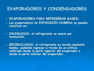 EVAPORADORES Y CONDENSADORES
EVAPORADORES PARA REFRIGERAR GASES:
Los evaporadores de EXPANSION HUMEDA se pueden
clasificar en:
INUNDADOS: el refrigerante se mueve por
termosifón,
RECIRCULADOS: el refrigerante es movido mediante
bomba, pudiendo ingresar a través de un orificio
calibrado desde la parte superior del evaporador o
desde la parte inferior del evaporador.
 