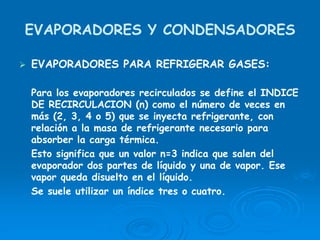 EVAPORADORES Y CONDENSADORES
EVAPORADORES PARA REFRIGERAR GASES:
Para los evaporadores recirculados se define el INDICE
DE RECIRCULACION (n) como el número de veces en
más (2, 3, 4 o 5) que se inyecta refrigerante, con
relación a la masa de refrigerante necesario para
absorber la carga térmica.
Esto significa que un valor n=3 indica que salen del
evaporador dos partes de líquido y una de vapor. Ese
vapor queda disuelto en el líquido.
Se suele utilizar un índice tres o cuatro.
 
