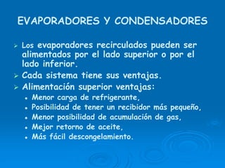 EVAPORADORES Y CONDENSADORES
Los evaporadores recirculados pueden ser
alimentados por el lado superior o por el
lado inferior.
Cada sistema tiene sus ventajas.
Alimentación superior ventajas:
Menor carga de refrigerante,
Posibilidad de tener un recibidor más pequeño,
Menor posibilidad de acumulación de gas,
Mejor retorno de aceite,
Más fácil descongelamiento.
 