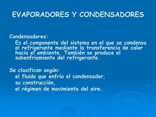 EVAPORADORES Y CONDENSADORES
Condensadores:
Es el componente del sistema en el que se condensa
el refrigerante mediante la transferencia de calor
hacia el ambiente. También se produce el
subenfriamiento del refrigerante.
Se clasifican según:
el fluido que enfría el condensador,
su construcción,
el régimen de movimiento del aire.
 