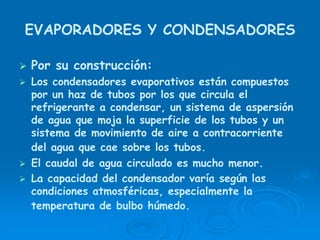 EVAPORADORES Y CONDENSADORES
Por su construcción:
Los condensadores evaporativos están compuestos
por un haz de tubos por los que circula el
refrigerante a condensar, un sistema de aspersión
de agua que moja la superficie de los tubos y un
sistema de movimiento de aire a contracorriente
del agua que cae sobre los tubos.
El caudal de agua circulado es mucho menor.
La capacidad del condensador varía según las
condiciones atmosféricas, especialmente la
temperatura de bulbo húmedo.
 