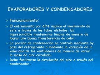 EVAPORADORES Y CONDENSADORES
Funcionamiento:
El enfriamiento por aire implica el movimiento de
este a través de los tubos aletados. Es
imprescindible mantenerlos limpios de manera de
lograr una buena transferencia de calor.
La presión de condensación se controla mediante by
pass del refrigerante o mediante la variación de la
velocidad de los ventiladores de manera de variar
la masa de aire circulado.
Debe facilitarse la circulación del aire a través del
condensador.
 