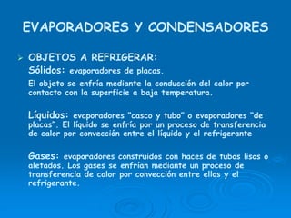 EVAPORADORES Y CONDENSADORES
OBJETOS A REFRIGERAR:
Sólidos: evaporadores de placas.
El objeto se enfría mediante la conducción del calor por
contacto con la superficie a baja temperatura.
Líquidos: evaporadores “casco y tubo” o evaporadores “de
placas”. El líquido se enfría por un proceso de transferencia
de calor por convección entre el líquido y el refrigerante
Gases: evaporadores construidos con haces de tubos lisos o
aletados. Los gases se enfrían mediante un proceso de
transferencia de calor por convección entre ellos y el
refrigerante.
 