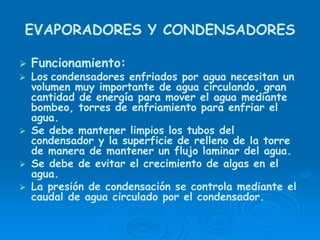 EVAPORADORES Y CONDENSADORES
Funcionamiento:
Los condensadores enfriados por agua necesitan un
volumen muy importante de agua circulando, gran
cantidad de energía para mover el agua mediante
bombeo, torres de enfriamiento para enfriar el
agua.
Se debe mantener limpios los tubos del
condensador y la superficie de relleno de la torre
de manera de mantener un flujo laminar del agua.
Se debe de evitar el crecimiento de algas en el
agua.
La presión de condensación se controla mediante el
caudal de agua circulado por el condensador.
 