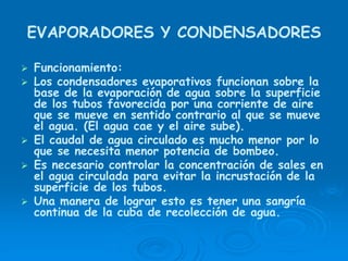 EVAPORADORES Y CONDENSADORES
Funcionamiento:
Los condensadores evaporativos funcionan sobre la
base de la evaporación de agua sobre la superficie
de los tubos favorecida por una corriente de aire
que se mueve en sentido contrario al que se mueve
el agua. (El agua cae y el aire sube).
El caudal de agua circulado es mucho menor por lo
que se necesita menor potencia de bombeo.
Es necesario controlar la concentración de sales en
el agua circulada para evitar la incrustación de la
superficie de los tubos.
Una manera de lograr esto es tener una sangría
continua de la cuba de recolección de agua.
 