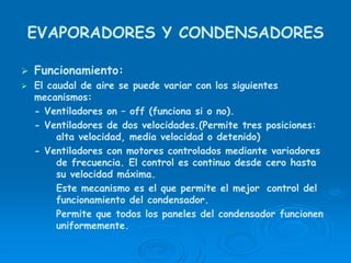 EVAPORADORES Y CONDENSADORES
Funcionamiento:
El caudal de aire se puede variar con los siguientes
mecanismos:
- Ventiladores on – off (funciona si o no).
- Ventiladores de dos velocidades.(Permite tres posiciones:
alta velocidad, media velocidad o detenido)
- Ventiladores con motores controlados mediante variadores
de frecuencia. El control es continuo desde cero hasta
su velocidad máxima.
Este mecanismo es el que permite el mejor control del
funcionamiento del condensador.
Permite que todos los paneles del condensador funcionen
uniformemente.
 
