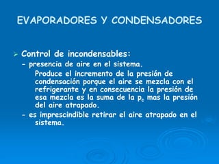EVAPORADORES Y CONDENSADORES
Control de incondensables:
- presencia de aire en el sistema.
Produce el incremento de la presión de
condensación porque el aire se mezcla con el
refrigerante y en consecuencia la presión de
esa mezcla es la suma de la pc mas la presión
del aire atrapado.
- es imprescindible retirar el aire atrapado en el
sistema.
 