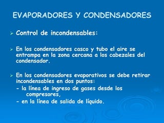EVAPORADORES Y CONDENSADORES
Control de incondensables:
En los condensadores casco y tubo el aire se
entrampa en la zona cercana a los cabezales del
condensador.
En los condensadores evaporativos se debe retirar
incondensables en dos puntos:
- la línea de ingreso de gases desde los
compresores,
- en la línea de salida de líquido.
 