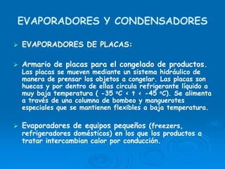 EVAPORADORES Y CONDENSADORES
EVAPORADORES DE PLACAS:
Armario de placas para el congelado de productos.
Las placas se mueven mediante un sistema hidráulico de
manera de prensar los objetos a congelar. Las placas son
huecas y por dentro de ellas circula refrigerante líquido a
muy baja temperatura ( -35 oC < t < -45 oC). Se alimenta
a través de una columna de bombeo y manguerotes
especiales que se mantienen flexibles a baja temperatura.
Evaporadores de equipos pequeños (freezers,
refrigeradores domésticos) en los que los productos a
tratar intercambian calor por conducción.
 
