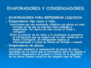 EVAPORADORES Y CONDENSADORES
EVAPORADORES PARA REFRIGERAR LIQUIDOS:
Evaporadores tipo casco y tubo.
Constituidos por una envolvente cilíndrica con placas en cada
extremo en las que se insertan tubos soldados o
mandrilados. Por dentro de ellos circula el fluido a
refrigerar.
Entre el exterior de los tubos y la envolvente se encuentra
el refrigerante que se evapora por el calor cedido por el
fluido a refrigerar. El refrigerante ingresa al
intercambiador a través de válvula de flotador o manual.
Evaporadores de placas.
Construidos mediante la superposición de placas de acero
inoxidable de tal forma que el intercambio entre los líquidos a
diferente temperatura se produce a través de la superficie
de las placas (ambas caras) en una delgada capa de fluido.
 