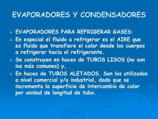 EVAPORADORES Y CONDENSADORES
EVAPORADORES PARA REFRIGERAR GASES:
En especial el fluido a refrigerar es el AIRE que
es fluido que transfiere el calor desde los cuerpos
a refrigerar hacia el refrigerante.
Se construyen en haces de TUBOS LISOS (no son
los más comunes) y,
En haces de TUBOS ALETADOS. Son los utilizados
a nivel comercial y/o industrial, dado que se
incrementa la superficie de intercambio de calor
por unidad de longitud de tubo.
 