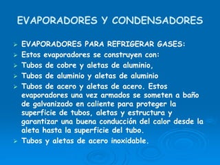 EVAPORADORES Y CONDENSADORES
EVAPORADORES PARA REFRIGERAR GASES:
Estos evaporadores se construyen con:
Tubos de cobre y aletas de aluminio,
Tubos de aluminio y aletas de aluminio
Tubos de acero y aletas de acero. Estos
evaporadores una vez armados se someten a baño
de galvanizado en caliente para proteger la
superficie de tubos, aletas y estructura y
garantizar una buena conducción del calor desde la
aleta hasta la superficie del tubo.
Tubos y aletas de acero inoxidable.
 