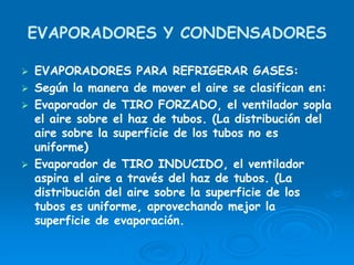 EVAPORADORES Y CONDENSADORES
EVAPORADORES PARA REFRIGERAR GASES:
Según la manera de mover el aire se clasifican en:
Evaporador de TIRO FORZADO, el ventilador sopla
el aire sobre el haz de tubos. (La distribución del
aire sobre la superficie de los tubos no es
uniforme)
Evaporador de TIRO INDUCIDO, el ventilador
aspira el aire a través del haz de tubos. (La
distribución del aire sobre la superficie de los
tubos es uniforme, aprovechando mejor la
superficie de evaporación.
 
