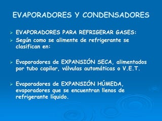 EVAPORADORES Y CONDENSADORES
EVAPORADORES PARA REFRIGERAR GASES:
Según como se alimente de refrigerante se
clasifican en:
Evaporadores de EXPANSIÓN SECA, alimentados
por tubo capilar, válvulas automáticas o V.E.T.
Evaporadores de EXPANSIÓN HÚMEDA,
evaporadores que se encuentran llenos de
refrigerante líquido.
 