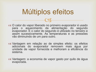 
 O calor do vapor liberado no primeiro evaporador é usado
para o aquecimento da alimentação do segundo
evaporador. E o calor do segundo é utilizado no terceiro e
assim sucessivamente. As temperaturas e as pressões
vão diminuindo de um para outro.
 Vantagem em relação ao de simples efeito: os efeitos
adicionais do evaporador removem mais água por
unidade de vapor fornecida e melhoram a eficiência do
sistema.
 Vantagem: a economia de vapor gasto por quilo de água
evaporada.
Múltiplos efeitos
 