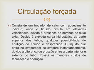 
 Consta de um trocador de calor com aquecimento
indireto, onde o líquido circula em elevadas
velocidades, devido à presença de bombas de fluxo
axial. Devido à elevada carga hidrostática da parte
superior dos tubos, qualquer possibilidade de
ebulição do líquido é desprezada. O líquido que
entra no evaporador se evapora instantâneamente,
devido à diferença de pressão entre a parte interior e
exterior do tubo. Possui os menores custos de
fabricação e operação.
Circulação forçada
 