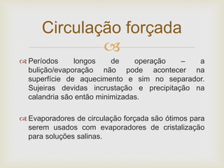 
 Períodos longos de operação – a
bulição/evaporação não pode acontecer na
superfície de aquecimento e sim no separador.
Sujeiras devidas incrustação e precipitação na
calandria são então minimizadas.
 Evaporadores de circulação forçada são ótimos para
serem usados com evaporadores de cristalização
para soluções salinas.
Circulação forçada
 