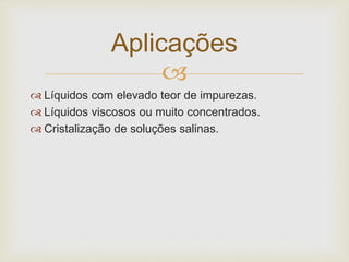 
 Líquidos com elevado teor de impurezas.
 Líquidos viscosos ou muito concentrados.
 Cristalização de soluções salinas.
Aplicações
 