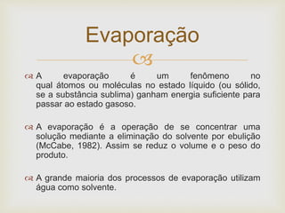 
 A evaporação é um fenômeno no
qual átomos ou moléculas no estado líquido (ou sólido,
se a substância sublima) ganham energia suficiente para
passar ao estado gasoso.
 A evaporação é a operação de se concentrar uma
solução mediante a eliminação do solvente por ebulição
(McCabe, 1982). Assim se reduz o volume e o peso do
produto.
 A grande maioria dos processos de evaporação utilizam
água como solvente.
Evaporação
 