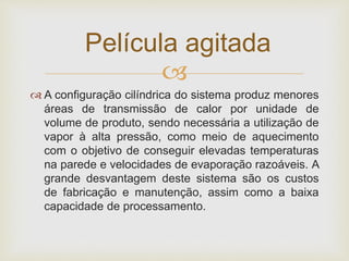 
 A configuração cilíndrica do sistema produz menores
áreas de transmissão de calor por unidade de
volume de produto, sendo necessária a utilização de
vapor à alta pressão, como meio de aquecimento
com o objetivo de conseguir elevadas temperaturas
na parede e velocidades de evaporação razoáveis. A
grande desvantagem deste sistema são os custos
de fabricação e manutenção, assim como a baixa
capacidade de processamento.
Película agitada
 