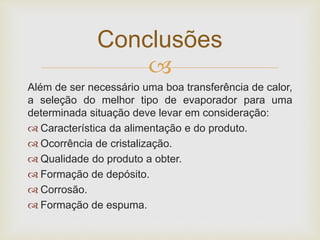 
Além de ser necessário uma boa transferência de calor,
a seleção do melhor tipo de evaporador para uma
determinada situação deve levar em consideração:
 Característica da alimentação e do produto.
 Ocorrência de cristalização.
 Qualidade do produto a obter.
 Formação de depósito.
 Corrosão.
 Formação de espuma.
Conclusões
 