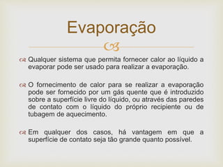 
 Qualquer sistema que permita fornecer calor ao líquido a
evaporar pode ser usado para realizar a evaporação.
 O fornecimento de calor para se realizar a evaporação
pode ser fornecido por um gás quente que é introduzido
sobre a superfície livre do líquido, ou através das paredes
de contato com o líquido do próprio recipiente ou de
tubagem de aquecimento.
 Em qualquer dos casos, há vantagem em que a
superfície de contato seja tão grande quanto possível.
Evaporação
 