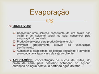 
 OBJETIVOS:
 Concentrar uma solução consistente de um soluto não
volátil e um solvente volátil, ou seja, concentrar pela
evaporação do solvente.
 Produção de vapor para produção de energia.
 Provocar arrefecimento através da vaporização
(resfriamento)
 Aumentar a estabilidade do produto reduzindo a atividade
provocada pela água, caso ela seja o solvente.
 APLICAÇÔES: concentração de sucos de frutas, do
caldo de cana para posterior obtenção do açúcar,
obtenção de água potável a partir da água do mar.
Evaporação
 