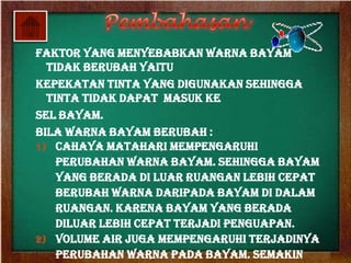 Faktor yang menyebabkan warna bayam
  tidak berubah yaitu
Kepekatan tinta yang digunakan sehingga
  tinta tidak dapat Masuk ke
sel bayam.
Bila warna bayam berubah :
1) Cahaya matahari mempengaruhi
    perubahan warna bayam. Sehingga bayam
    yang berada di luar ruangan lebih cepat
    berubah warna daripada bayam di dalam
    ruangan. Karena bayam yang berada
    diluar lebih cepat terjadi penguapan.
2) Volume air juga mempengaruhi terjadinya
    perubahan warna pada bayam. Semakin
 