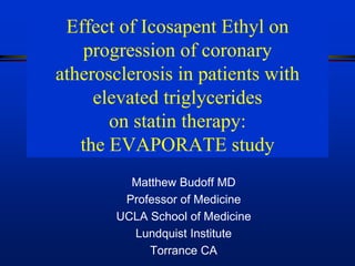 Effect of Icosapent Ethyl on
progression of coronary
atherosclerosis in patients with
elevated triglycerides
on statin therapy:
the EVAPORATE study
Matthew Budoff MD
Professor of Medicine
UCLA School of Medicine
Lundquist Institute
Torrance CA
 