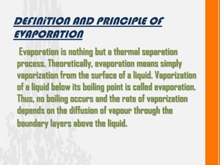 Evaporation is nothing but a thermal separation
process. Theoretically, evaporation means simply
vaporization from the surface of a liquid. Vaporization
of a liquid below its boiling point is called evaporation.
Thus, no boiling occurs and the rate of vaporization
depends on the diffusion of vapour through the
boundary layers above the liquid.
DEFINiTION AND PRINCIPLE OF
EVAPORATION
 