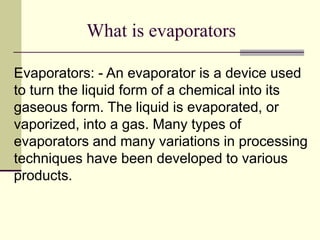 What is evaporators 
Evaporators: - An evaporator is a device used 
to turn the liquid form of a chemical into its 
gaseous form. The liquid is evaporated, or 
vaporized, into a gas. Many types of 
evaporators and many variations in processing 
techniques have been developed to various 
products. 
 