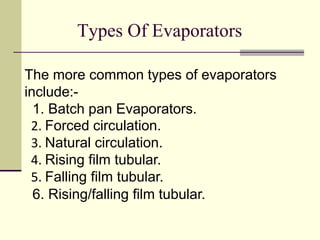 Types Of Evaporators 
The more common types of evaporators 
include:- 
1. Batch pan Evaporators. 
2. Forced circulation. 
3. Natural circulation. 
4. Rising film tubular. 
5. Falling film tubular. 
6. Rising/falling film tubular. 
 