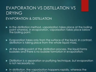 EVAPORATION VS DISTILLATION VS
DRYING
EVAPORATION & DISTILLATION
 In the distillation method, vaporization takes place at the boiling
point whereas, in evaporation, vaporization takes place below
the boiling point.
 Evaporation takes only from the surface of the liquid. In contrast,
distillation is taking place from the whole liquid mass.
 At the boiling point of the distillation process, the liquid forms
bubbles and there is no bubble formation in evaporation.
 Distillation is a separation or purifying technique, but evaporation
is not necessarily so.
 In distillation, the vaporization happens rapidly, whereas the
 