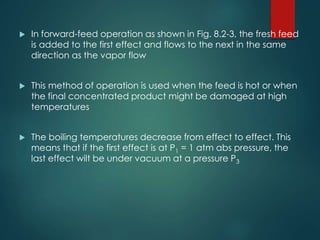  In forward-feed operation as shown in Fig. 8.2-3, the fresh feed
is added to the first effect and flows to the next in the same
direction as the vapor flow
 This method of operation is used when the feed is hot or when
the final concentrated product might be damaged at high
temperatures
 The boiling temperatures decrease from effect to effect. This
means that if the first effect is at P1 = 1 atm abs pressure, the
last effect wilt be under vacuum at a pressure P3
 