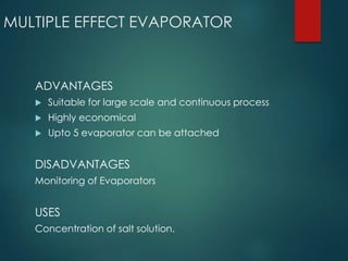 MULTIPLE EFFECT EVAPORATOR
ADVANTAGES
 Suitable for large scale and continuous process
 Highly economical
 Upto 5 evaporator can be attached
DISADVANTAGES
Monitoring of Evaporators
USES
Concentration of salt solution.
 