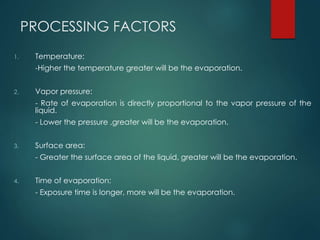 PROCESSING FACTORS
1. Temperature:
-Higher the temperature greater will be the evaporation.
2. Vapor pressure:
- Rate of evaporation is directly proportional to the vapor pressure of the
liquid.
- Lower the pressure ,greater will be the evaporation.
3. Surface area:
- Greater the surface area of the liquid, greater will be the evaporation.
4. Time of evaporation:
- Exposure time is longer, more will be the evaporation.
 