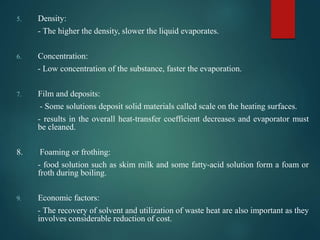 5. Density:
- The higher the density, slower the liquid evaporates.
6. Concentration:
- Low concentration of the substance, faster the evaporation.
7. Film and deposits:
- Some solutions deposit solid materials called scale on the heating surfaces.
- results in the overall heat-transfer coefficient decreases and evaporator must
be cleaned.
8. Foaming or frothing:
- food solution such as skim milk and some fatty-acid solution form a foam or
froth during boiling.
9. Economic factors:
- The recovery of solvent and utilization of waste heat are also important as they
involves considerable reduction of cost.
 
