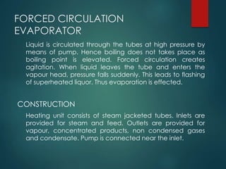 FORCED CIRCULATION
EVAPORATOR
Liquid is circulated through the tubes at high pressure by
means of pump. Hence boiling does not takes place as
boiling point is elevated. Forced circulation creates
agitation. When liquid leaves the tube and enters the
vapour head, pressure falls suddenly. This leads to flashing
of superheated liquor. Thus evaporation is effected.
CONSTRUCTION
Heating unit consists of steam jacketed tubes. Inlets are
provided for steam and feed. Outlets are provided for
vapour, concentrated products, non condensed gases
and condensate. Pump is connected near the inlet.
 