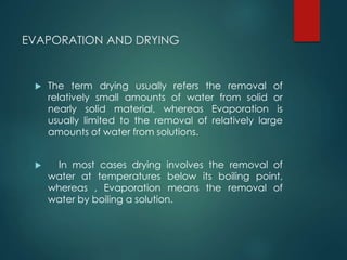 EVAPORATION AND DRYING
 The term drying usually refers the removal of
relatively small amounts of water from solid or
nearly solid material, whereas Evaporation is
usually limited to the removal of relatively large
amounts of water from solutions.
 In most cases drying involves the removal of
water at temperatures below its boiling point,
whereas , Evaporation means the removal of
water by boiling a solution.
 