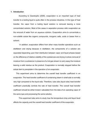 1. Introduction
According to Geankoplis (2009), evaporation is an important type of heat
transfer to a boiling liquid is quite often in the process industries. In this type of heat
transfer, the vapor from a boiling liquid solution is removed leaving a more
concentrated solution. Most of the cases in separation process refer evaporation as
the removal of water from an aqueous solution. Evaporation aims to concentrate a
non-volatile solute like organic compounds, inorganic salts, acids or bases from a
solvent.
In addition, evaporation differs from other mass transfer operations such as
distillation and drying because in distillation, the components of a solution are
separated depending upon their distribution between vapor and liquid phases based
on the difference of relative volatility of the substances and drying involves removal of
moisture from a substance in presence of a hot gas stream to carry away the moisture
leaving a solid residue as the product. Evaporation is normally stopped before the
solute start to precipitate in the operation of an evaporator.
This experiment aims to determine the overall heat transfer coefficient in an
evaporator. The heat transfer coefficient of condensing steam in shell side is normally
very high compared to the liquid side. Therefore, tube side (liquid side) heat transfer
coefficient practically controls the rate of heat transfer. The overall heat transfer
coefficient should be either known/ calculated from the data of an operating vapor of
the same type and processing the same solution.
This experiment also aims to study how the temperature drop and liquor level
affects the capacity and the overall heat transfer coefficient of the evaporator.
 