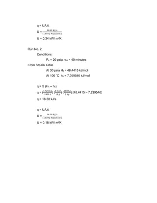 q = UA∆t
U =
30.92 𝑘𝐽/𝑠
(1.6072 𝑚2) (56 𝐾)
U = 0.34 kW/ m2K
Run No. 2
Conditions:
Ps = 20 psia ꝋm = 40 minutes
From Steam Table
At 30 psia Hs = 48.4415 kJ/mol
At 100 ˚C hs = 7.399546 kJ/mol
q = S (Hs – hs)
q = (
17.25 𝑘𝑔
2400 𝑠
) (
1 𝑚𝑜𝑙
18 𝑔
) (
1000 𝑔
1 𝑘𝑔
) (48.4415 – 7.299546)
q = 16.38 kJ/s
q = UA∆t
U =
16.38 𝑘𝐽/𝑠
(1.6072 𝑚2) (56 𝐾)
U = 0.18 kW/ m2K
 