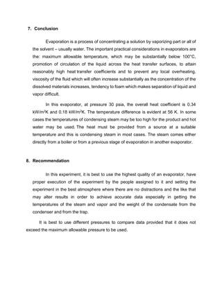 7. Conclusion
Evaporation is a process of concentrating a solution by vaporizing part or all of
the solvent – usually water. The important practical considerations in evaporators are
the: maximum allowable temperature, which may be substantially below 100°C,
promotion of circulation of the liquid across the heat transfer surfaces, to attain
reasonably high heat transfer coefficients and to prevent any local overheating,
viscosity of the fluid which will often increase substantially as the concentration of the
dissolved materials increases, tendency to foam which makes separation of liquid and
vapor difficult.
In this evaporator, at pressure 30 psia, the overall heat coefficient is 0.34
kW/m2K and 0.18 kW/m2K. The temperature difference is evident at 56 K. In some
cases the temperatures of condensing steam may be too high for the product and hot
water may be used. The heat must be provided from a source at a suitable
temperature and this is condensing steam in most cases. The steam comes either
directly from a boiler or from a previous stage of evaporation in another evaporator.
8. Recommendation
In this experiment, it is best to use the highest quality of an evaporator, have
proper execution of the experiment by the people assigned to it and setting the
experiment in the best atmosphere where there are no distractions and the like that
may alter results in order to achieve accurate data especially in getting the
temperatures of the steam and vapor and the weight of the condensate from the
condenser and from the trap.
It is best to use different pressures to compare data provided that it does not
exceed the maximum allowable pressure to be used.
 