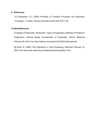 9. References
[1] Geankoplis, C.J. (2009) Principles of Transport Processes and Separation
Processes. 1st edition. Pearson Education South Asia PTE. LTD.
10.Web References
[1] Design of Evaporator: Introduction, Types of Evaporators, Methods of Feeding of
Evaporators, General Design Consideration of Evaporator. (2015). Retrieved
February 20, 2018, from http://nptel.ac.in/courses/103103027/pdf/mod3.pdf
[2] Earle, R. (1983). Unit Operations in Food Processing. Retrieved February 19,
2018, from http://www.nzifst.org.nz/unitoperations/evaporation1.htm
 
