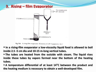 3. Rising – film Evaporator
 In a rising-film evaporator a low-viscosity liquid food is allowed to boil
inside 2.5 -5 cm dia and 10-15 m-long vertical tubes.
 The tubes are heated from the outside with steam. The liquid rises
inside these tubes by vapors formed near the bottom of the heating
tubes.
 A temperature differential of at least 14°C between the product and
the heating medium is necessary to obtain a well-developed film.
 