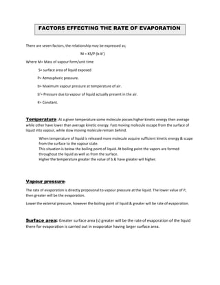 There are seven factors, the relationship may be expressed as;
M = KS/P (b-b’)
Where M= Mass of vapour form/unit time
S= surface area of liquid exposed
P= Atmospheric pressure.
b= Maximum vapour pressure at temperature of air.
b’= Pressure due to vapour of liquid actually present in the air.
K= Constant.
Temperature: At a given temperature some molecule posses higher kinetic energy then average
while other have lower than average kinetic energy. Fast moving molecule escape from the surface of
liquid into vapour, while slow moving molecule remain behind.
When temperature of liquid is released more molecule acquire sufficient kinetic energy & scape
from the surface to the vapour state.
This situation is below the boiling point of liquid. At boiling point the vapors are formed
throughout the liquid as well as from the surface.
Higher the temperature greater the value of b & have greater will higher.
Vapour pressure:
The rate of evaporation is directly proposonal to vapour pressure at the liquid. The lower value of P,
then greater will be the evaporation.
Lower the external pressure, however the boiling point of liquid & greater will be rate of evaporation.
Surface area: Greater surface area (s) greater will be the rate of evaporation of the liquid
there for evaporation is carried out in evaporator having larger surface area.
FACTORS EFFECTING THE RATE OF EVAPORATION
 